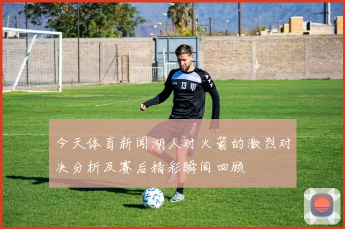 今天体育新闻湖人对火箭的激烈对决分析及赛后精彩瞬间回顾