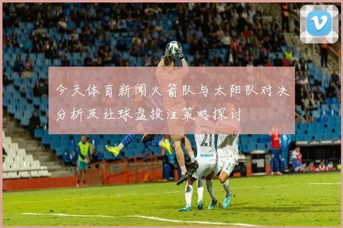 今天体育新闻火箭队与太阳队对决分析及让球盘投注策略探讨