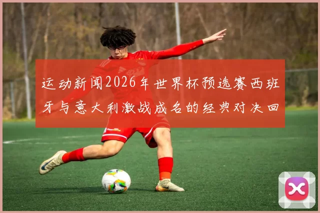 运动新闻2026年世界杯预选赛西班牙与意大利激战成名的经典对决回顾