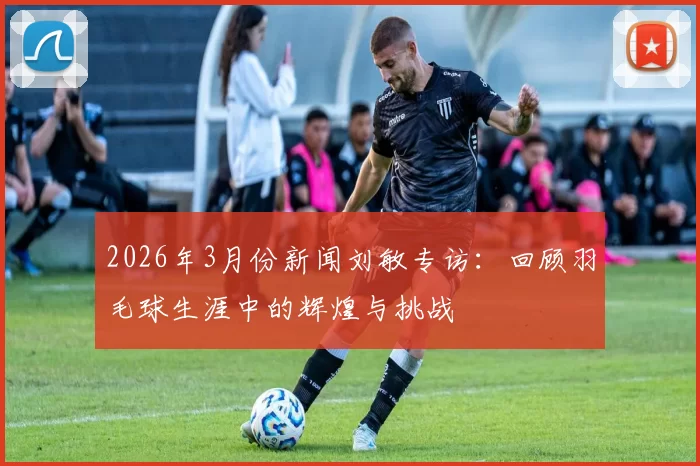 2026年3月份新闻刘敏专访：回顾羽毛球生涯中的辉煌与挑战